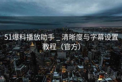 51爆料播放助手 _ 清晰度与字幕设置教程（官方）