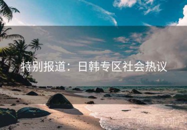 特别报道：日韩专区社会热议