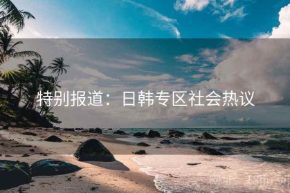 特别报道：日韩专区社会热议