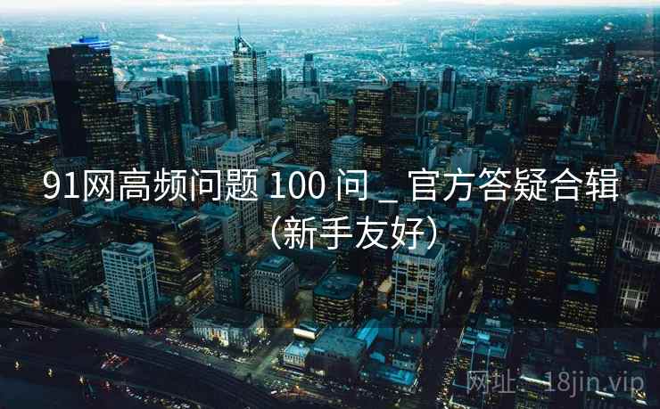 91网高频问题 100 问 _ 官方答疑合辑(新手友好) 91网高频问题 100 问 _ 官方答疑合辑(新手友好)