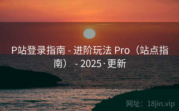 P站登录指南 - 进阶玩法 Pro（站点指南） - 2025·更新